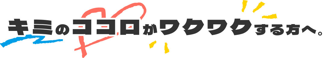 キミのココロがワクワクする方へ。